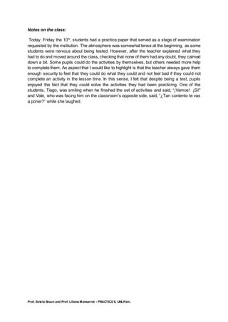 Prof. Estela Braun and Prof. Liliana Monserrat - PRACTICE II, UNLPam.
Notes on the class:
Today, Friday the 10th
, students had a practice paper that served as a stage of examination
requested by the institution. The atmosphere was somewhat tense at the beginning, as some
students were nervous about being tested. However, after the teacher explained what they
had to do and moved around the class,checkingthat none of them had any doubt, they calmed
down a bit. Some pupils could do the activities by themselves, but others needed more help
to complete them. An aspect that I would like to highlight is that the teacher always gave them
enough security to feel that they could do what they could and not feel bad if they could not
complete an activity in the lesson time. In this sense, I felt that despite being a test, pupils
enjoyed the fact that they could solve the activities they had been practicing. One of the
students, Tiago, was smiling when he finished the set of activities and said, “¡Vamos! ¡Si!”
and Vale, who was facing him on the classroom’s opposite side, said, “¿Tan contento te vas
a poner?” while she laughed.
 