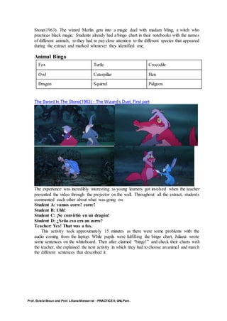 Prof. Estela Braun and Prof. Liliana Monserrat - PRACTICE II, UNLPam.
Stone(1963). The wizard Merlin gets into a magic duel with madam Ming, a witch who
practices black magic. Students already had a bingo chart in their notebooks with the names
of different animals, so they had to pay close attention to the different species that appeared
during the extract and marked whenever they identified one.
Animal Bingo
Fox Turtle Crocodile
Owl Caterpillar Hen
Dragon Squirrel Pidgeon
The Sword In The Stone(1963) - The Wizard’s Duel, First part
The experience was incredibly interesting as young learners got involved when the teacher
presented the video through the projector on the wall. Throughout all the extract, students
commented each other about what was going on:
Student A: vamos corre! corre!
Student B: Uhh!
Student C: ¡Se convirtió en un dragón!
Student D: ¿Seño eso era un zorro?
Teacher: Yes! That was a fox.
This activity took approximately 15 minutes as there were some problems with the
audio coming from the laptop. While pupils were fulfilling the bingo chart, Juliana wrote
some sentences on the whiteboard. Then after claimed “bingo!” and check their charts with
the teacher, she explained the next activity in which they had to choose an animal and match
the different sentences that described it.
 