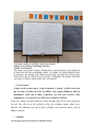 Prof. Estela Braun and Prof. Liliana Monserrat - PRACTICE II, UNLPam.
Some pupils attempt to ask Juliana about some sentences:
Student A: it eat cheese? (referring to the fox)
Teacher: No, it doesn’t.
This activity took around 15 minutes. Students had to scan the sentences on the whiteboard
to match them with their corresponding animal. To conclude, the teacher ended the lesson
by answering and checking some doubts about the topic and signed the end by saying,
“Well, now is time for a break. See you next class.” Furthermore, the duration of the class
was exactly 45 minutes and the leisure time was respected.
2. Uso de recursos
¿Cuáles son los recursos que se le dan al cuaderno y carpeta? ¿Cuáles son los usos
que se le dan a los libros de texto? ¿Se utilizan otros espacios (biblioteca, taller de
informática)? ¿Para qué se utiliza el pizarrón? ¿Se usan otros recursos? ¿Hay
computadoras en el aula?SE USA ADM (AULA DIGITAL MOVIL)
In this case, students used their notebooks to check the bingo chart with the video projected in
the wall. They did not use the workbook as they had everything already written down.
Moreover, the whiteboard was used to check vocabulary and present the activity with the
different sentences.
3. Dinámica
 