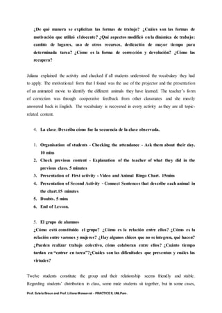 Prof. Estela Braun and Prof. Liliana Monserrat - PRACTICE II, UNLPam.
¿De qué manera se explicitan las formas de trabajo? ¿Cuáles son las formas de
motivación que utilizó el docente? ¿Qué aspectos modificó en la dinámica de trabajo:
cambio de lugares, uso de otros recursos, dedicación de mayor tiempo para
determinada tarea? ¿Cómo es la forma de corrección y devolución? ¿Cómo las
recupera?
Juliana explained the activity and checked if all students understood the vocabulary they had
to apply. The motivational form that I found was the use of the projector and the presentation
of an animated movie to identify the different animals they have learned. The teacher’s form
of correction was through cooperative feedback from other classmates and she mostly
answered back in English. The vocabulary is recovered in every activity as they are all topic-
related content.
4. La clase: Describa cómo fue la secuencia de la clase observada.
1. Organisation of students - Checking the attendance - Ask them about their day.
10 mins
2. Check previous content - Explanation of the teacher of what they did in the
previous class. 5 minutes
3. Presentation of First activity - Video and Animal Bingo Chart. 15mins
4. Presentation of Second Activity - Connect Sentences that describe each animal in
the chart.15 minutes
5. Doubts. 5 mins
6. End of Lesson.
5. El grupo de alumnos
¿Cómo está constituido el grupo? ¿Cómo es la relación entre ellos? ¿Cómo es la
relación entre varones y mujeres? ¿Hay algunos chicos que no se integren, qué hacen?
¿Pueden realizar trabajo colectivo, cómo colaboran entre ellos? ¿Cuánto tiempo
tardan en “entrar en tarea”?¿Cuáles son las dificultades que presentan y cuáles las
virtudes?
Twelve students constitute the group and their relationship seems friendly and stable.
Regarding students’ distribution in class, some male students sit together, but in some cases,
 
