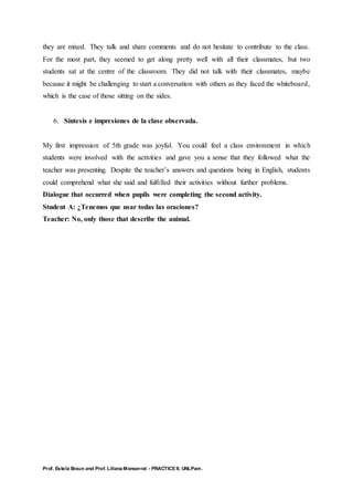 Prof. Estela Braun and Prof. Liliana Monserrat - PRACTICE II, UNLPam.
they are mixed. They talk and share comments and do not hesitate to contribute to the class.
For the most part, they seemed to get along pretty well with all their classmates, but two
students sat at the centre of the classroom. They did not talk with their classmates, maybe
because it might be challenging to start a conversation with others as they faced the whiteboard,
which is the case of those sitting on the sides.
6. Síntesis e impresiones de la clase observada.
My first impression of 5th grade was joyful. You could feel a class environment in which
students were involved with the activities and gave you a sense that they followed what the
teacher was presenting. Despite the teacher’s answers and questions being in English, students
could comprehend what she said and fulfilled their activities without further problems.
Dialogue that occurred when pupils were completing the second activity.
Student A: ¿Tenemos que usar todas las oraciones?
Teacher: No, only those that describe the animal.
 