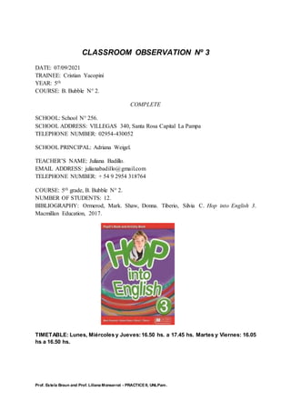 Prof. Estela Braun and Prof. Liliana Monserrat - PRACTICE II, UNLPam.
CLASSROOM OBSERVATION Nº 3
DATE: 07/09/2021
TRAINEE: Cristian Yacopini
YEAR: 5th
COURSE: B. Bubble N° 2.
COMPLETE
SCHOOL: School N° 256.
SCHOOL ADDRESS: VILLEGAS 340, Santa Rosa Capital La Pampa
TELEPHONE NUMBER: 02954-430052
SCHOOL PRINCIPAL: Adriana Weigel.
TEACHER’S NAME: Juliana Badillo.
EMAIL ADDRESS: julianabadillo@gmail.com
TELEPHONE NUMBER: + 54 9 2954 318764
COURSE: 5th grade, B. Bubble N° 2.
NUMBER OF STUDENTS: 12.
BIBLIOGRAPHY: Ormerod, Mark. Shaw, Donna. Tiberio, Silvia C. Hop into English 3.
Macmillan Education, 2017.
TIMETABLE: Lunes, Miércoles y Jueves:16.50 hs. a 17.45 hs. Martes y Viernes: 16.05
hs a 16.50 hs.
 