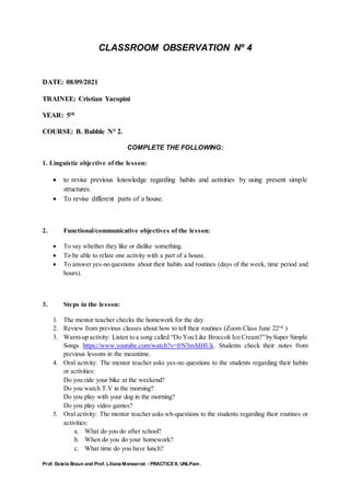 Prof. Estela Braun and Prof. Liliana Monserrat - PRACTICE II, UNLPam.
CLASSROOM OBSERVATION Nº 4
DATE: 08/09/2021
TRAINEE: Cristian Yacopini
YEAR: 5th
COURSE: B. Bubble N° 2.
COMPLETE THE FOLLOWING:
1. Linguistic objective of the lesson:
 to revise previous knowledge regarding habits and activities by using present simple
structures.
 To revise different parts of a house.
2. Functional/communicative objectives of the lesson:
 To say whether they like or dislike something.
 To be able to relate one activity with a part of a house.
 To answer yes-no questions about their habits and routines (days of the week, time period and
hours).
3. Steps in the lesson:
1. The mentor teacher checks the homework for the day.
2. Review from previous classes about how to tell their routines (Zoom Class June 22nd
)
3. Warm-up activity: Listen to a song called “Do You Like Broccoli Ice Cream?” bySuper Simple
Songs https://www.youtube.com/watch?v=frN3nvhIHUk. Students check their notes from
previous lessons in the meantime.
4. Oral activity: The mentor teacher asks yes-no questions to the students regarding their habits
or activities:
Do you ride your bike at the weekend?
Do you watch T.V in the morning?
Do you play with your dog in the morning?
Do you play video games?
5. Oral activity: The mentor teacher asks wh-questions to the students regarding their routines or
activities:
a. What do you do after school?
b. When do you do your homework?
c. What time do you have lunch?
 