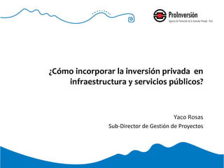 ¿Cómo incorporar la inversión privada en
infraestructura y servicios públicos?
Yaco Rosas
Sub-Director de Gestión de Proyectos
 