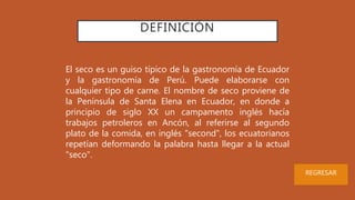 DEFINICIÓN
El seco es un guiso típico de la gastronomía de Ecuador
y la gastronomía de Perú. Puede elaborarse con
cualquier tipo de carne. El nombre de seco proviene de
la Península de Santa Elena en Ecuador, en donde a
principio de siglo XX un campamento inglés hacía
trabajos petroleros en Ancón, al referirse al segundo
plato de la comida, en inglés "second", los ecuatorianos
repetían deformando la palabra hasta llegar a la actual
"seco".
REGRESAR
 