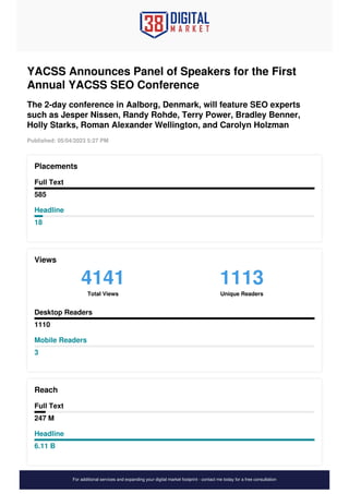 YACSS Announces Panel of Speakers for the First
Annual YACSS SEO Conference
The 2-day conference in Aalborg, Denmark, will feature SEO experts
such as Jesper Nissen, Randy Rohde, Terry Power, Bradley Benner,
Holly Starks, Roman Alexander Wellington, and Carolyn Holzman
Published: 05/04/2023 5:27 PM
Placements
Full Text
585
Headline
18
Views
4141
Total Views
1113
Unique Readers
Desktop Readers
1110
Mobile Readers
3
Reach
Full Text
247 M
Headline
6.11 B
For additional services and expanding your digital market footprint - contact me today for a free consultation
 