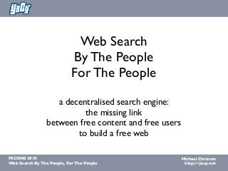 Michael Christen
http://yacy.net
FSCONS 2010
Web Search By The People, For The People
Web Search
By The People
For The People
a decentralised search engine:
the missing link
between free content and free users
to build a free web
 