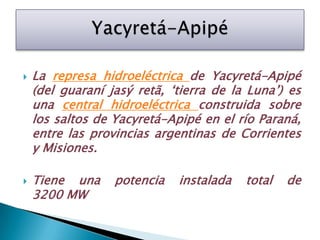 La represa hidroeléctrica de Yacyretá-Apipé (del guaraníjasýretã, ‘tierra de la Luna’) es una central hidroeléctrica construida sobre los saltos de Yacyretá-Apipé en el río Paraná, entre las provincias argentinas de Corrientes y Misiones. Tiene una potencia instalada total de 3200 MW Yacyretá-Apipé  