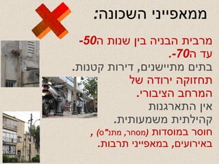 ממאפייני השכונה : מרבית הבניה בין שנות ה -50  עד ה -70. בתים מתיישנים ,  דירות קטנות . תחזוקה ירודה של המרחב הציבורי . אין התארגנות קהילתית משמעותית . חוסר במוסדות  ( מסחר ,  מתנ " ס )  ,  באירועים ,  במאפייני תרבות . + 