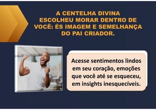 A CENTELHA DIVINA
ESCOLHEU MORAR DENTRO DE
VOCÊ: ÉS IMAGEM E SEMELHANÇA
DO PAI CRIADOR.
Acesse sentimentos lindos
em seu coração, emoções
que você até se esqueceu,
em insights inesquecíveis.
Acesse sentimentos lindos
em seu coração, emoções
que você até se esqueceu,
em insights inesquecíveis.
 