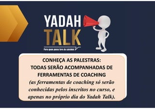 CONHEÇA AS PALESTRAS:
TODAS SERÃO ACOMPANHADAS DE
FERRAMENTAS DE COACHING
(as ferramentas de coaching só serão
conhecidas pelos inscritos no curso, e
apenas no próprio dia do Yadah Talk).
CONHEÇA AS PALESTRAS:
TODAS SERÃO ACOMPANHADAS DE
FERRAMENTAS DE COACHING
(as ferramentas de coaching só serão
conhecidas pelos inscritos no curso, e
apenas no próprio dia do Yadah Talk).
 
