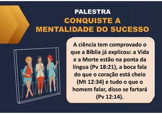 CONQUISTE A
MENTALIDADE DO SUCESSO
PALESTRA
A ciência tem comprovado o
que a Bíblia já explicou: a Vida
e a Morte estão na ponta da
língua (Pv 18:21), a boca fala
do que o coração está cheio
(Mt 12:34) e tudo o que o
homem falar, disso se fartará
(Pv 12:14).
A ciência tem comprovado o
que a Bíblia já explicou: a Vida
e a Morte estão na ponta da
língua (Pv 18:21), a boca fala
do que o coração está cheio
(Mt 12:34) e tudo o que o
homem falar, disso se fartará
(Pv 12:14).
 