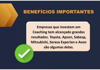BENEFÍCIOS IMPORTANTES
Empresas que investem em
Coaching tem alcançado grandes
resultados. Toyota, Apsen, Sabesp,
Mitsubishi, Serasa Experian e Avon
são algumas delas.
Empresas que investem em
Coaching tem alcançado grandes
resultados. Toyota, Apsen, Sabesp,
Mitsubishi, Serasa Experian e Avon
são algumas delas.
 