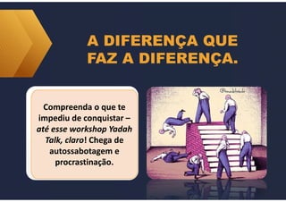 A DIFERENÇA QUE
FAZ A DIFERENÇA.
Compreenda o que te
impediu de conquistar –
até esse workshop Yadah
Talk, claro! Chega de
autossabotagem e
procrastinação.
Compreenda o que te
impediu de conquistar –
até esse workshop Yadah
Talk, claro! Chega de
autossabotagem e
procrastinação.
 
