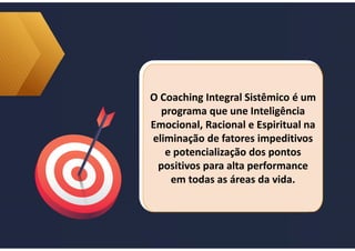 O Coaching Integral Sistêmico é um
programa que une Inteligência
Emocional, Racional e Espiritual na
eliminação de fatores impeditivos
e potencialização dos pontos
positivos para alta performance
em todas as áreas da vida.
O Coaching Integral Sistêmico é um
programa que une Inteligência
Emocional, Racional e Espiritual na
eliminação de fatores impeditivos
e potencialização dos pontos
positivos para alta performance
em todas as áreas da vida.
 