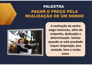 PAGAR O PREÇO PELA
REALIZAÇÃO DE UM SONHO
PALESTRA
A realização do sonho
exige renúncias, além de
empenho, dedicação e
determinação. Sonhar
quando se está acordado
requer disposição, boa
vontade, foco e muito
amor.
A realização do sonho
exige renúncias, além de
empenho, dedicação e
determinação. Sonhar
quando se está acordado
requer disposição, boa
vontade, foco e muito
amor.
 