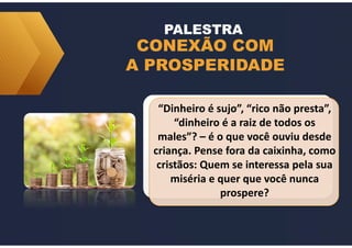 CONEXÃO COM
A PROSPERIDADE
PALESTRA
“Dinheiro é sujo”, “rico não presta”,
“dinheiro é a raiz de todos os
males”? – é o que você ouviu desde
criança. Pense fora da caixinha, como
cristãos: Quem se interessa pela sua
miséria e quer que você nunca
prospere?
 