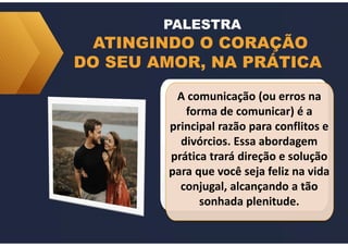 ATINGINDO O CORAÇÃO
DO SEU AMOR, NA PRÁTICA
A comunicação (ou erros na
forma de comunicar) é a
principal razão para conflitos e
divórcios. Essa abordagem
prática trará direção e solução
para que você seja feliz na vida
conjugal, alcançando a tão
sonhada plenitude.
PALESTRA
 