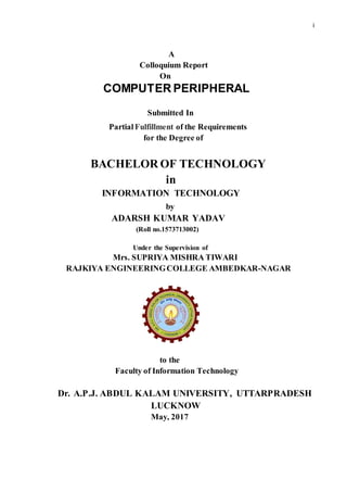 i
A
Colloquium Report
On
COMPUTER PERIPHERAL
Submitted In
Partial Fulfillment of the Requirements
for the Degree of
BACHELOR OF TECHNOLOGY
in
INFORMATION TECHNOLOGY
by
ADARSH KUMAR YADAV
(Roll no.1573713002)
Under the Supervision of
Mrs. SUPRIYA MISHRA TIWARI
RAJKIYA ENGINEERINGCOLLEGE AMBEDKAR-NAGAR
to the
Faculty of Information Technology
Dr. A.P.J. ABDUL KALAM UNIVERSITY, UTTARPRADESH
LUCKNOW
May, 2017
 