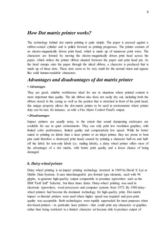 5
How Dot matrix printer works?
The technology behind dot matrix printing is quite simple. The paper is pressed against a
rubber-coated cylinder and is pulled forward as printing progresses. The printer consists of
an electro-magnetically driven print head, which is made up of numerous print wires. The
characters are formed by moving the electro-magnetically driven print head across the
paper, which strikes the printer ribbon situated between the paper and print head pin. As
the head stamps onto the paper through the inked ribbon, a character is produced that is
made up of these dots. These dots seem to be very small for the normal vision and appear
like solid human-readable characters.
Advantages and disadvantages of dot matrix printer
• Advantages
They are good, reliable workhorses ideal for use in situations where printed content is
more important than quality. The ink ribbon also does not easily dry out, including both the
ribbon stored in the casing as well as the portion that is stretched in front of the print head;
this unique property allows the dot-matrix printer to be used in environments where printer
duty can be rare, for instance, as with a Fire Alarm Control Panel's output.
• Disadvantages
Impact printers are usually noisy, to the extent that sound dampening enclosures are
available for use in quiet environments. They can only print low resolution graphics, with
limited color performance, limited quality and comparatively low speed. While far better
suited to printing on labels than a laser printer or an inkjet printer, they are prone to bent
pins (and therefore a destroyed print head) caused by printing a character half-on and half-
off the label; for text-only labels (i.e. mailing labels), a daisy wheel printer offers most of
the advantages of a dot matrix, with better print quality and a lesser chance of being
damaged.
b. Daisy wheel printer
Daisy wheel printing is an impact printing technology invented in 1969 by David S. Lee at
Diablo Data Systems. It uses interchangeable pre-formed type elements, each with 96
glyphs, to generate high-quality output comparable to premium typewriters such as the
IBM "Golf ball" Selectric, but three times faster. Daisy-wheel printing was used in
electronic typewriters, word processors and computer systems from 1972. By 1980 daisy-
wheel printers had become the dominant technology for high-quality print. Dot-matrix
impact or thermal printers were used where higher speed was required and poor print
quality was acceptable. Both technologies were rapidly superseded for most purposes when
dot-based printers—in particular laser printers—that could print any characters or graphics
rather than being restricted to a limited character set became able to produce output of
 