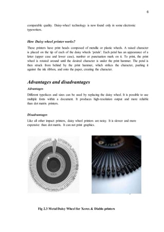 6
comparable quality. Daisy-wheel technology is now found only in some electronic
typewriters.
How Daisy wheel printer works?
These printers have print heads composed of metallic or plastic wheels. A raised character
is placed on the tip of each of the daisy wheels ‘petals’. Each petal has an appearance of a
letter (upper case and lower case), number or punctuation mark on it. To print, the print
wheel is rotated around until the desired character is under the print hammer. The petal is
then struck from behind by the print hammer, which strikes the character, pushing it
against the ink ribbon, and onto the paper, creating the character.
Advantages and disadvantages
Advantages
Different typefaces and sizes can be used by replacing the daisy wheel. It is possible to use
multiple fonts within a document. It produces high-resolution output and more reliable
than dot matrix printers.
Disadvantages
Like all other impact printers, daisy wheel printers are noisy. It is slower and more
expensive than dot matrix. It can not print graphics.
Fig 2.3 Metal Daisy Wheel for Xerox & Diablo printers
 