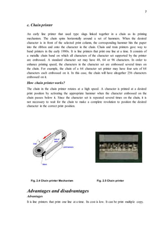 7
c. Chain printer
An early line printer that used type slugs linked together in a chain as its printing
mechanism. The chain spins horizontally around a set of hammers. When the desired
character is in front of the selected print column, the corresponding hammer hits the paper
into the ribbon and onto the character in the chain. Chain and train printers gave way to
band printers in the early 1980s. It is line printers that print one line at a time. It consists of
a metallic chain band on which all characters of the character set supported by the printer
are embossed. A standard character set may have 48, 64 or 96 characters. In order to
enhance printing speed, the characters in the character set are embossed several times on
the chain. For example, the chain of a 64 character set printer may have four sets of 64
characters each embossed on it. In this case, the chain will have altogether 256 characters
embossed on it.
How chain printer works?
The chain in the chain printer rotates at a high speed. A character is printed at a desired
print position by activating the appropriate hammer when the character embossed on the
chain passes below it. Since the character set is repeated several times on the chain, it is
not necessary to wait for the chain to make a complete revolution to position the desired
character in the correct print position.
Fig. 2.4 Chain printer Mechanism Fig. 2.5 Chain printer
Advantages and disadvantages
Advantages
It is line printers that print one line at a time. Its cost is low. It can be print multiple copy.
 
