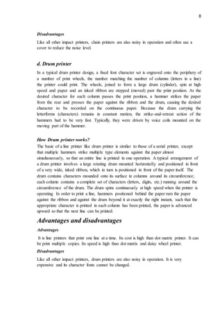 8
Disadvantages
Like all other impact printers, chain printers are also noisy in operation and often use a
cover to reduce the noise level.
d. Drum printer
In a typical drum printer design, a fixed font character set is engraved onto the periphery of
a number of print wheels, the number matching the number of columns (letters in a line)
the printer could print. The wheels, joined to form a large drum (cylinder), spin at high
speed and paper and an inked ribbon are stepped (moved) past the print position. As the
desired character for each column passes the print position, a hammer strikes the paper
from the rear and presses the paper against the ribbon and the drum, causing the desired
character to be recorded on the continuous paper. Because the drum carrying the
letterforms (characters) remains in constant motion, the strike-and-retreat action of the
hammers had to be very fast. Typically, they were driven by voice coils mounted on the
moving part of the hammer.
How Drum printer works?
The basic of a line printer like drum printer is similar to those of a serial printer, except
that multiple hammers strike multiple type elements against the paper almost
simultaneously, so that an entire line is printed in one operation. A typical arrangement of
a drum printer involves a large rotating drum mounted horizontally and positioned in front
of a very wide, inked ribbon, which in turn is positioned in front of the paper itself. The
drum contains characters mounded onto its surface in columns around its circumference;
each column contains a complete set of characters (letters, digits, etc.) running around the
circumference of the drum. The drum spins continuously at high speed when the printer is
operating. In order to print a line, hammers positioned behind the paper ram the paper
against the ribbon and against the drum beyond it at exactly the right instant, such that the
appropriate character is printed in each column has been printed, the paper is advanced
upward so that the next line can be printed.
Advantages and disadvantages
Advantages
It is line printers that print one line at a time. Its cost is high than dot matrix printer. It can
be print multiple copies. Its speed is high than dot matrix and daisy wheel printer.
Disadvantages
Like all other impact printers, drum printers are also noisy in operation. It is very
expensive and its character fonts cannot be changed.
 