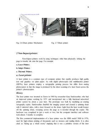 9
Fig. 2.6 Drum printer Mechanism Fig. 2.7 Drum printer
2 Non-Impactprinter:
Non-Impact printers work by using techniques other than physically striking the
page to transfer ink onto the page. For example:
a. Laser Printer.
b. Inkjet Printer.
c. Thermal Printer.
a. Laser printer
A laser printer is a common type of computer printer that rapidly produces high quality
text and graphics on plain paper. As with digital photocopier and multifunction printer
(MFPs), laser printers employ a xerographic printing process but differ from analog
photocopiers in that the image is produced by the direct scanning of a laser beam across the
printer's photoreceptor.
History
The laser printer was invented at Xerox in 1969 by researcher Gary Starkweather, who had
an improved printer working by 1971 and incorporated into a fully functional networked
printer system by about a year later. The prototype was built by modifying an existing
xerography copier. Starkweather disabled the imaging system and created a spinning drum
with 8 mirrored sides, with a laser focused on the drum. Light from the laser would bounce
off the spinning drum, sweeping across the page as it traveled through the copier. The
hardware was completed in just a week or two, but the computer interface and software
took almost 3 months to complete.
The first commercial implementation of a laser printer was the IBM model 3800 in 1976,
used for high-volume printing of documents such as invoices and mailing labels. It is often
cited as "taking up a whole room," implying that it was a primitive version of the later
 