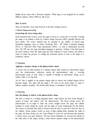 10
familiar device used with a Personal computer. While large, it was designed for an entirely
different purpose. Many 3800s are still in use.
How it works
There are typically seven steps involved in the laser printing process:
1. Raster image processing
Generating the raster image data.
Each horizontal strip of dots across the page is known as a raster line or scan line. Creating
the image to be printed is done by a Raster Image Processor (RIP), typically built into the
laser printer. The source material may be encoded in any number of special page
description languages such as Adobe PostScript (PS) , HP Printer Command language
(PCL), or Microsoft XML Page Specification (XPS) , as well as unformatted text-only
data. The RIP uses the page description language to generate a bitmap of the final page in
the raster memory. Once the entire page has been rendered in raster memory, the printer is
ready to begin the process of sending the rasterized stream of dots to the paper in a
continuous stream.
2. Charging
Applying a negative charge to the photosensitive drum.
A corona wire (in older printers) or a primary charge roller projects an electrostatic charge
onto the photoreceptor (otherwise named the photoconductor unit), a revolving
photosensitive drum or belt, which is capable of holding an electrostatic charge on its
surface while it is in the dark.
An AC bias is applied to the primary charge roller to remove any residual charges left by
previous images. The roller will also apply a DC bias on the drum surface to ensure a
uniform negative potential. The desired print density is modulated by this DC bias.
3. Exposing
How the bitmap is written to the photosensitive drum.
The laser is aimed at a rotating polygonal mirror, which directs the laser beam through a
system of lenses and mirrors onto the photoreceptor. The beam sweeps across the
photoreceptor at an angle to make the sweep straight across the page; the cylinder
continues to rotate during the sweep and the angle of sweep compensates for this motion.
The stream of rasterized data held in memory turns the laser on and off to form the dots on
the cylinder. (Some printers switch an array of light emitting diode spanning the width of
the page, but these devices are not "Laser Printers".) Lasers are used because they generate
a narrow beam over great distances. The laser beam neutralizes (or reverses) the charge on
the white parts of the image, leaving a static electric negative image on the photoreceptor
 
