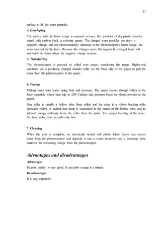 11
surface to lift the toner particles.
4. Developing
The surface with the latent image is exposed to toner, fine particles of dry plastic powder
mixed with carbon black or coloring agents. The charged toner particles are given a
negative charge, and are electrostatically attracted to the photoreceptor's latent image, the
areas touched by the laser. Because like charges repel, the negatively charged toner will
not touch the drum where the negative charge remains.
5. Transferring
The photoreceptor is pressed or rolled over paper, transferring the image. Higher-end
machines use a positively charged transfer roller on the back side of the paper to pull the
toner from the photoreceptor to the paper.
6. Fusing
Melting toner onto paper using heat and pressure. The paper passes through rollers in the
fuser assembly where heat (up to 200 Celsius) and pressure bond the plastic powder to the
paper.
One roller is usually a hollow tube (heat roller) and the other is a rubber backing roller
(pressure roller). A radiant heat lamp is suspended in the center of the hollow tube, and its
infrared energy uniformly heats the roller from the inside. For proper bonding of the toner,
the fuser roller must be uniformly hot.
7. Cleaning
When the print is complete, an electrically neutral soft plastic blade cleans any excess
toner from the photoreceptor and deposits it into a waste reservoir, and a discharge lamp
removes the remaining charge from the photoreceptor.
Advantages and disadvantages
Advantages
Its print quality is very good. It can print a page in a minute.
Disadvantages
It is very expensive
 