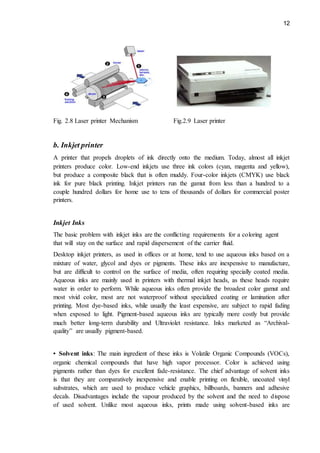 12
Fig. 2.8 Laser printer Mechanism Fig.2.9 Laser printer
b. Inkjet printer
A printer that propels droplets of ink directly onto the medium. Today, almost all inkjet
printers produce color. Low-end inkjets use three ink colors (cyan, magenta and yellow),
but produce a composite black that is often muddy. Four-color inkjets (CMYK) use black
ink for pure black printing. Inkjet printers run the gamut from less than a hundred to a
couple hundred dollars for home use to tens of thousands of dollars for commercial poster
printers.
Inkjet Inks
The basic problem with inkjet inks are the conflicting requirements for a coloring agent
that will stay on the surface and rapid dispersement of the carrier fluid.
Desktop inkjet printers, as used in offices or at home, tend to use aqueous inks based on a
mixture of water, glycol and dyes or pigments. These inks are inexpensive to manufacture,
but are difficult to control on the surface of media, often requiring specially coated media.
Aqueous inks are mainly used in printers with thermal inkjet heads, as these heads require
water in order to perform. While aqueous inks often provide the broadest color gamut and
most vivid color, most are not waterproof without specialized coating or lamination after
printing. Most dye-based inks, while usually the least expensive, are subject to rapid fading
when exposed to light. Pigment-based aqueous inks are typically more costly but provide
much better long-term durability and Ultraviolet resistance. Inks marketed as “Archival-
quality” are usually pigment-based.
• Solvent inks: The main ingredient of these inks is Volatile Organic Compounds (VOCs),
organic chemical compounds that have high vapor processor. Color is achieved using
pigments rather than dyes for excellent fade-resistance. The chief advantage of solvent inks
is that they are comparatively inexpensive and enable printing on flexible, uncoated vinyl
substrates, which are used to produce vehicle graphics, billboards, banners and adhesive
decals. Disadvantages include the vapour produced by the solvent and the need to dispose
of used solvent. Unlike most aqueous inks, prints made using solvent-based inks are
 