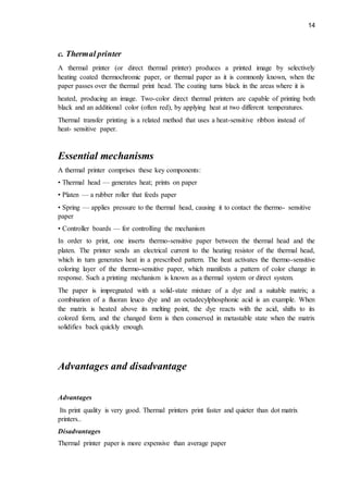 14
c. Thermal printer
A thermal printer (or direct thermal printer) produces a printed image by selectively
heating coated thermochromic paper, or thermal paper as it is commonly known, when the
paper passes over the thermal print head. The coating turns black in the areas where it is
heated, producing an image. Two-color direct thermal printers are capable of printing both
black and an additional color (often red), by applying heat at two different temperatures.
Thermal transfer printing is a related method that uses a heat-sensitive ribbon instead of
heat- sensitive paper.
Essential mechanisms
A thermal printer comprises these key components:
• Thermal head — generates heat; prints on paper
• Platen — a rubber roller that feeds paper
• Spring — applies pressure to the thermal head, causing it to contact the thermo- sensitive
paper
• Controller boards — for controlling the mechanism
In order to print, one inserts thermo-sensitive paper between the thermal head and the
platen. The printer sends an electrical current to the heating resistor of the thermal head,
which in turn generates heat in a prescribed pattern. The heat activates the thermo-sensitive
coloring layer of the thermo-sensitive paper, which manifests a pattern of color change in
response. Such a printing mechanism is known as a thermal system or direct system.
The paper is impregnated with a solid-state mixture of a dye and a suitable matrix; a
combination of a fluoran leuco dye and an octadecylphosphonic acid is an example. When
the matrix is heated above its melting point, the dye reacts with the acid, shifts to its
colored form, and the changed form is then conserved in metastable state when the matrix
solidifies back quickly enough.
Advantages and disadvantage
Advantages
Its print quality is very good. Thermal printers print faster and quieter than dot matrix
printers..
Disadvantages
Thermal printer paper is more expensive than average paper
 