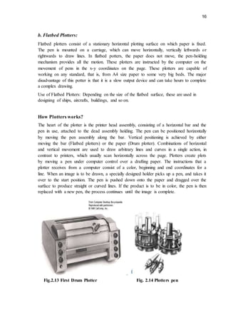 16
b. Flatbed Plotters:
Flatbed plotters consist of a stationary horizontal plotting surface on which paper is fixed.
The pen is mounted on a carriage, which can move horizontally, vertically leftwards or
rightwards to draw lines. In flatbed potters, the paper does not move, the pen-holding
mechanism provides all the motion. These plotters are instructed by the computer on the
movement of pens in the x-y coordinates on the page. These plotters are capable of
working on any standard, that is, from A4 size paper to some very big beds. The major
disadvantage of this potter is that it is a slow output device and can take hours to complete
a complex drawing.
Use of Flatbed Plotters: Depending on the size of the flatbed surface, these are used in
designing of ships, aircrafts, buildings, and so on.
How Plotters works?
The heart of the plotter is the printer head assembly, consisting of a horizontal bar and the
pen in use, attached to the dead assembly holding. The pen can be positioned horizontally
by moving the pen assembly along the bar. Vertical positioning is achieved by either
moving the bar (Flatbed plotters) or the paper (Drum plotter). Combinations of horizontal
and vertical movement are used to draw arbitrary lines and curves in a single action, in
contrast to printers, which usually scan horizontally across the page. Plotters create plots
by moving a pen under computer control over a drafting paper. The instructions that a
plotter receives from a computer consist of a color, beginning and end coordinates for a
line. When an image is to be drawn, a specially designed holder picks up a pen, and takes it
over to the start position. The pen is pushed down onto the paper and dragged over the
surface to produce straight or curved lines. If the product is to be in color, the pen is then
replaced with a new pen, the process continues until the image is complete.
Fig.2.13 First Drum Plotter Fig. 2.14 Plotters pen
 