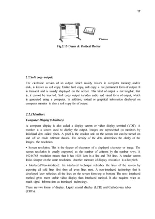 17
Fig.2.15 Drum & Flatbed Plotter
2.2 Soft copy output:
The electronic version of an output, which usually resides in computer memory and/or
disk, is known as soft copy. Unlike hard copy, soft copy is not permanent form of output. It
is transient and is usually displayed on the screen. This kind of output is not tangible, that
is, it cannot be touched. Soft copy output includes audio and visual form of output, which
is generated using a computer. In addition, textual or graphical information displayed on
computer monitor is also a soft copy for of output.
2.2.1Monitor:
Computer Display (Monitors)
A computer display is also called a display screen or video display terminal (VDT). A
monitor is a screen used to display the output. Images are represented on monitors by
individual dots called pixels. A pixel is the smallest unit on the screen that can be turned on
and off or made different shades. The density of the dots determines the clarity of the
images, the resolution.
• Screen resolution: This is the degree of sharpness of a displayed character or image. The
screen resolution is usually expressed as the number of columns by the number rows. A
1024x768 resolution means that it has 1024 dots in a line and 768 lines. A smaller screen
looks sharper on the same resolution. Another measure of display resolution is a dot pitch.
• Interlaced/Non-interlaced: An interlaced technique refreshes the lines of the screen by
exposing all odd lines first then all even lines next. A non-interlaced technology that is
developed later refreshes all the lines on the screen form top to bottom. The non- interlaced
method gives more stable video display than interlaced method. It also requires twice as
much signal information as interlaced technology.
There are two forms of display: Liquid crystal display (LCD) and Cathode-ray tubes
(CRTs).
 