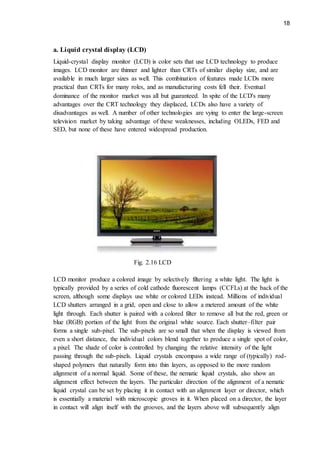 18
a. Liquid crystal display (LCD)
Liquid-crystal display monitor (LCD) is color sets that use LCD technology to produce
images. LCD monitor are thinner and lighter than CRTs of similar display size, and are
available in much larger sizes as well. This combination of features made LCDs more
practical than CRTs for many roles, and as manufacturing costs fell their. Eventual
dominance of the monitor market was all but guaranteed. In spite of the LCD's many
advantages over the CRT technology they displaced, LCDs also have a variety of
disadvantages as well. A number of other technologies are vying to enter the large-screen
television market by taking advantage of these weaknesses, including OLEDs, FED and
SED, but none of these have entered widespread production.
Fig. 2.16 LCD
LCD monitor produce a colored image by selectively filtering a white light. The light is
typically provided by a series of cold cathode fluorescent lamps (CCFLs) at the back of the
screen, although some displays use white or colored LEDs instead. Millions of individual
LCD shutters arranged in a grid, open and close to allow a metered amount of the white
light through. Each shutter is paired with a colored filter to remove all but the red, green or
blue (RGB) portion of the light from the original white source. Each shutter–filter pair
forms a single sub-pixel. The sub-pixels are so small that when the display is viewed from
even a short distance, the individual colors blend together to produce a single spot of color,
a pixel. The shade of color is controlled by changing the relative intensity of the light
passing through the sub-pixels. Liquid crystals encompass a wide range of (typically) rod-
shaped polymers that naturally form into thin layers, as opposed to the more random
alignment of a normal liquid. Some of these, the nematic liquid crystals, also show an
alignment effect between the layers. The particular direction of the alignment of a nematic
liquid crystal can be set by placing it in contact with an alignment layer or director, which
is essentially a material with microscopic groves in it. When placed on a director, the layer
in contact will align itself with the grooves, and the layers above will subsequently align
 