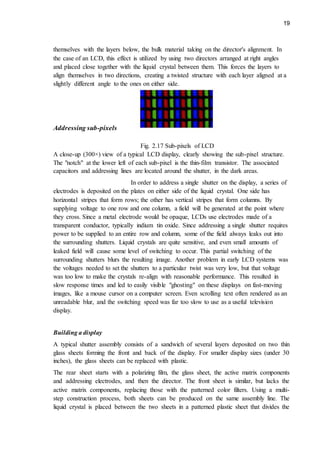 19
themselves with the layers below, the bulk material taking on the director's alignment. In
the case of an LCD, this effect is utilized by using two directors arranged at right angles
and placed close together with the liquid crystal between them. This forces the layers to
align themselves in two directions, creating a twisted structure with each layer aligned at a
slightly different angle to the ones on either side.
Addressing sub-pixels
Fig. 2.17 Sub-pixels of LCD
A close-up (300×) view of a typical LCD display, clearly showing the sub-pixel structure.
The "notch" at the lower left of each sub-pixel is the thin-film transistor. The associated
capacitors and addressing lines are located around the shutter, in the dark areas.
In order to address a single shutter on the display, a series of
electrodes is deposited on the plates on either side of the liquid crystal. One side has
horizontal stripes that form rows; the other has vertical stripes that form columns. By
supplying voltage to one row and one column, a field will be generated at the point where
they cross. Since a metal electrode would be opaque, LCDs use electrodes made of a
transparent conductor, typically indium tin oxide. Since addressing a single shutter requires
power to be supplied to an entire row and column, some of the field always leaks out into
the surrounding shutters. Liquid crystals are quite sensitive, and even small amounts of
leaked field will cause some level of switching to occur. This partial switching of the
surrounding shutters blurs the resulting image. Another problem in early LCD systems was
the voltages needed to set the shutters to a particular twist was very low, but that voltage
was too low to make the crystals re-align with reasonable performance. This resulted in
slow response times and led to easily visible "ghosting" on these displays on fast-moving
images, like a mouse cursor on a computer screen. Even scrolling text often rendered as an
unreadable blur, and the switching speed was far too slow to use as a useful television
display.
Building a display
A typical shutter assembly consists of a sandwich of several layers deposited on two thin
glass sheets forming the front and back of the display. For smaller display sizes (under 30
inches), the glass sheets can be replaced with plastic.
The rear sheet starts with a polarizing film, the glass sheet, the active matrix components
and addressing electrodes, and then the director. The front sheet is similar, but lacks the
active matrix components, replacing those with the patterned color filters. Using a multi-
step construction process, both sheets can be produced on the same assembly line. The
liquid crystal is placed between the two sheets in a patterned plastic sheet that divides the
 