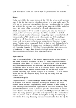 20
liquid into individual shutters and keeps the sheets at a precise distance from each other.
History
Passive matrix LCDs first became common in the 1980s for various portable computer
roles. At the time they competed with plasma displays in the same market space. The
LCDs had very slow refresh rates that blurred the screen even with scrolling text, but their
light weight and low cost were major benefits. Screens using reflective LCDs required no
internal light source, making them particularly well suited to laptop computers.
Refresh rates were far too slow to be useful for television, but at the time there was no
pressing need for new television technologies. Resolutions were limited to standard
definition, although a number of technologies were pushing displays towards the limits of
that standard; Super VHS offered improved color saturation, and DVDs added higher
resolutions as well. Even with these advances, screen sizes over 30" were rare as these
formats would start to appear blocky at normal seating distances when viewed on larger
screens. Projection systems were generally limited to situations where the image had to be
viewed by a larger audience. Nevertheless, some experimentation with LCD televisions
took place during this period. In 1988, Sharp Corporation introduced the first commercial
LCD television, a 14" model. These were offered primarily as boutique items for
discerning customers, and were not aimed at the general market.
High-definition
It was the slow standardization of high definition television that first produced a market for
new monitor technologies. In particular, the wider 16:9 aspect ratio of the new material
was difficult to build using CRTs; ideally a CRT should be perfectly circular in order to
best contain its internal vacuum, and as the aspect ratio becomes more rectangular it
becomes more difficult to make the tubes. At the same time, the much higher resolutions
these new formats offered were lost at smaller screen sizes, so CRTs faced the twin
problems of becoming larger and more rectangular at the same time. LCDs of the era were
still not able to id-1990s the plasma display was the only real offering in the high
resolution space
Environmental effects
The production of LCD screens uses nitrogen trifluoride (NF3) as an etching fluid during
the production of the thin-film components. NF3 is a potent greenhouse gas, and its
extensive half-life may make it a potentionally harmful contributor to global warming. A
report in Geophysical Research Letters suggested that its effects were theoretically much
greater than better-known sources of greenhouse gasses like carbon dioxide. As NF3 was
not in widespread use at the time, it was not made part of the Kyoto Protocols and has been
deemed "the missing greenhouse gas." Critics of the report point out that it assumes that all
of the NF3 produced would be released to the atmosphere. In reality, the vast majority of
NF3 is broken down during the cleaning processes; two earlier studies found that only 2%
 