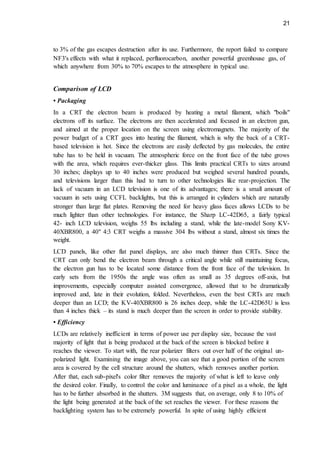 21
to 3% of the gas escapes destruction after its use. Furthermore, the report failed to compare
NF3's effects with what it replaced, perfluorocarbon, another powerful greenhouse gas, of
which anywhere from 30% to 70% escapes to the atmosphere in typical use.
Comparison of LCD
• Packaging
In a CRT the electron beam is produced by heating a metal filament, which "boils"
electrons off its surface. The electrons are then accelerated and focused in an electron gun,
and aimed at the proper location on the screen using electromagnets. The majority of the
power budget of a CRT goes into heating the filament, which is why the back of a CRT-
based television is hot. Since the electrons are easily deflected by gas molecules, the entire
tube has to be held in vacuum. The atmospheric force on the front face of the tube grows
with the area, which requires ever-thicker glass. This limits practical CRTs to sizes around
30 inches; displays up to 40 inches were produced but weighed several hundred pounds,
and televisions larger than this had to turn to other technologies like rear-projection. The
lack of vacuum in an LCD television is one of its advantages; there is a small amount of
vacuum in sets using CCFL backlights, but this is arranged in cylinders which are naturally
stronger than large flat plates. Removing the need for heavy glass faces allows LCDs to be
much lighter than other technologies. For instance, the Sharp LC-42D65, a fairly typical
42- inch LCD television, weighs 55 lbs including a stand, while the late-model Sony KV-
40XBR800, a 40" 4:3 CRT weighs a massive 304 lbs without a stand, almost six times the
weight.
LCD panels, like other flat panel displays, are also much thinner than CRTs. Since the
CRT can only bend the electron beam through a critical angle while still maintaining focus,
the electron gun has to be located some distance from the front face of the television. In
early sets from the 1950s the angle was often as small as 35 degrees off-axis, but
improvements, especially computer assisted convergence, allowed that to be dramatically
improved and, late in their evolution, folded. Nevertheless, even the best CRTs are much
deeper than an LCD; the KV-40XBR800 is 26 inches deep, while the LC-42D65U is less
than 4 inches thick – its stand is much deeper than the screen in order to provide stability.
• Efficiency
LCDs are relatively inefficient in terms of power use per display size, because the vast
majority of light that is being produced at the back of the screen is blocked before it
reaches the viewer. To start with, the rear polarizer filters out over half of the original un-
polarized light. Examining the image above, you can see that a good portion of the screen
area is covered by the cell structure around the shutters, which removes another portion.
After that, each sub-pixel's color filter removes the majority of what is left to leave only
the desired color. Finally, to control the color and luminance of a pixel as a whole, the light
has to be further absorbed in the shutters. 3M suggests that, on average, only 8 to 10% of
the light being generated at the back of the set reaches the viewer. For these reasons the
backlighting system has to be extremely powerful. In spite of using highly efficient
 