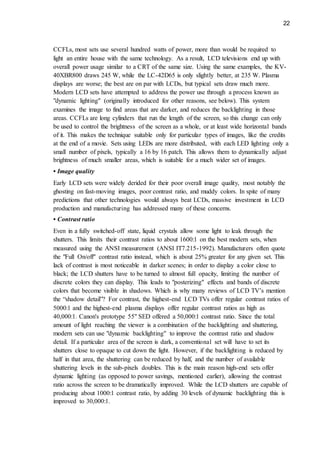 22
CCFLs, most sets use several hundred watts of power, more than would be required to
light an entire house with the same technology. As a result, LCD televisions end up with
overall power usage similar to a CRT of the same size. Using the same examples, the KV-
40XBR800 draws 245 W, while the LC-42D65 is only slightly better, at 235 W. Plasma
displays are worse; the best are on par with LCDs, but typical sets draw much more.
Modern LCD sets have attempted to address the power use through a process known as
"dynamic lighting" (originally introduced for other reasons, see below). This system
examines the image to find areas that are darker, and reduces the backlighting in those
areas. CCFLs are long cylinders that run the length of the screen, so this change can only
be used to control the brightness of the screen as a whole, or at least wide horizontal bands
of it. This makes the technique suitable only for particular types of images, like the credits
at the end of a movie. Sets using LEDs are more distributed, with each LED lighting only a
small number of pixels, typically a 16 by 16 patch. This allows them to dynamically adjust
brightness of much smaller areas, which is suitable for a much wider set of images.
• Image quality
Early LCD sets were widely derided for their poor overall image quality, most notably the
ghosting on fast-moving images, poor contrast ratio, and muddy colors. In spite of many
predictions that other technologies would always beat LCDs, massive investment in LCD
production and manufacturing has addressed many of these concerns.
• Contrast ratio
Even in a fully switched-off state, liquid crystals allow some light to leak through the
shutters. This limits their contrast ratios to about 1600:1 on the best modern sets, when
measured using the ANSI measurement (ANSI IT7.215-1992). Manufacturers often quote
the "Full On/off" contrast ratio instead, which is about 25% greater for any given set. This
lack of contrast is most noticeable in darker scenes; in order to display a color close to
black; the LCD shutters have to be turned to almost full opacity, limiting the number of
discrete colors they can display. This leads to "posterizing" effects and bands of discrete
colors that become visible in shadows. Which is why many reviews of LCD TV’s mention
the “shadow detail”? For contrast, the highest-end LCD TVs offer regular contrast ratios of
5000:1 and the highest-end plasma displays offer regular contrast ratios as high as
40,000:1. Canon's prototype 55" SED offered a 50,000:1 contrast ratio. Since the total
amount of light reaching the viewer is a combination of the backlighting and shuttering,
modern sets can use "dynamic backlighting" to improve the contrast ratio and shadow
detail. If a particular area of the screen is dark, a conventional set will have to set its
shutters close to opaque to cut down the light. However, if the backlighting is reduced by
half in that area, the shuttering can be reduced by half, and the number of available
shuttering levels in the sub-pixels doubles. This is the main reason high-end sets offer
dynamic lighting (as opposed to power savings, mentioned earlier), allowing the contrast
ratio across the screen to be dramatically improved. While the LCD shutters are capable of
producing about 1000:1 contrast ratio, by adding 30 levels of dynamic backlighting this is
improved to 30,000:1.
 