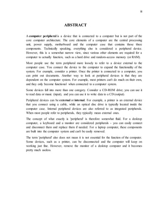 iii
ABSTRACT
A computer peripheral is a device that is connected to a computer but is not part of the
core computer architecture. The core elements of a computer are the central processing
unit, power supply, motherboard and the computer case that contains those three
components. Technically speaking, everything else is considered a peripheral device.
However, this is a somewhat narrow view, since various other elements are required for a
computer to actually function, such as a hard drive and random-access memory (or RAM).
Most people use the term peripheral more loosely to refer to a device external to the
computer case. You connect the device to the computer to expand the functionality of the
system. For example, consider a printer. Once the printer is connected to a computer, you
can print out documents. Another way to look at peripheral devices is that they are
dependent on the computer system. For example, most printers can't do much on their own,
and they only become functional when connected to a computer system.
Some devices fall into more than one category. Consider a CD-ROM drive; you can use it
to read data or music (input), and you can use it to write data to a CD (output).
Peripheral devices can be external or internal. For example, a printer is an external device
that you connect using a cable, while an optical disc drive is typically located inside the
computer case. Internal peripheral devices are also referred to as integrated peripherals.
When most people refer to peripherals, they typically mean external ones.
The concept of what exactly is 'peripheral' is therefore somewhat fluid. For a desktop
computer, a keyboard and a monitor are considered peripherals - you can easily connect
and disconnect them and replace them if needed. For a laptop computer, these components
are built into the computer system and can't be easily removed.
The term 'peripheral' also does not mean it is not essential for the function of the computer.
Some devices, such as a printer, can be disconnected and the computer will keep on
working just fine. However, remove the monitor of a desktop computer and it becomes
pretty much useless.
 