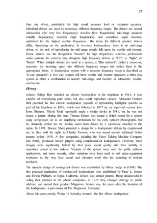 27
than one driver, particularly for high sound pressure level or maximum accuracy.
Individual drivers are used to reproduce different frequency ranges. The drivers are named
subwoofers (for very low frequencies); woofers (low frequencies); mid-range speakers
(middle frequencies); tweeters (high frequencies); and sometimes super tweeters,
optimized for the highest audible frequencies. The terms for different speaker drivers
differ, depending on the application. In two-way loudspeakers, there is no mid-range
driver, so the task of reproducing the mid-range sounds falls upon the woofer and tweeter.
Home stereos use the designation "tweeter" for high frequencies, whereas professional
audio systems for concerts may designate high frequency drivers as "HF", or "highs", or
"horns". When multiple drivers are used in a system, a "filter network", called a crossover,
separates the incoming signal into different frequency ranges and routes them to the
appropriate driver. A loudspeaker system with n separate frequency bands is described as
"n-way speakers": a two-way system will have woofer and tweeter speakers; a three-way
system is either a combination of woofer, mid-range, and tweeter, or subwoofer, woofer,
and tweeter.
History
Johann Philipp Reis installed an electric loudspeaker in his telephone in 1861; it was
capable of reproducing pure tones, but also could reproduce speech. Alexander Graham
Bell patented his first electric loudspeaker (capable of reproducing intelligible speech) as
part of his telephone in 1876, which was followed in 1877 by an improved version from
Ernst Siemens. Nikola Tesla reportedly made a similar device in 1881, but he was not
issued a patent. During this time, Thomas Edison was issued a British patent for a system
using compressed air as an amplifying mechanism for his early cylinder phonographs, but
he ultimately settled for the familiar metal horn driven by a membrane attached to the
stylus. In 1898, Horace Short patented a design for a loudspeaker driven by compressed
air; he then sold the rights to Charles Parsons, who was issued several additional British
patents before 1910. A few companies, including the Victor Talking Machine Company
and Pathé, produced record players using compressed-air loudspeakers. However, these
designs were significantly limited by their poor sound quality and their inability to
reproduce sound at low volume. Variants of the system were used for public address
applications, and more recently, other variations have been used to test space-equipment
resistance to the very loud sound and vibration levels that the launching of rockets
produces.
The modern design of moving-coil drivers was established by Oliver Lodge in (1898). The
first practical application of moving-coil loudspeakers was established by Peter L. Jensen
and Edwin Pridham, at Napa, California. Jensen was denied patents. Being unsuccessful in
selling their product to the phone companies, in 1915 they changed strategy to public
address, and named their product Magnavox. Jensen was, for years after the invention of
the loudspeaker, a part owner of The Magnavox Company.
About this same period, Walter H. Schottky invented the first ribbon loudspeaker.
 