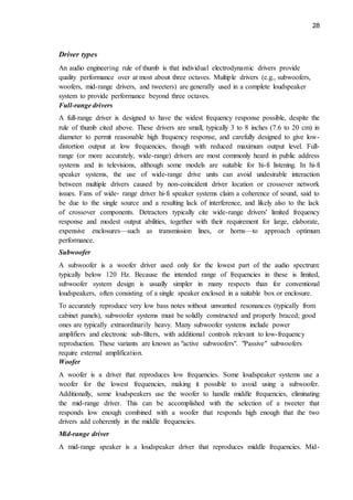 28
Driver types
An audio engineering rule of thumb is that individual electrodynamic drivers provide
quality performance over at most about three octaves. Multiple drivers (e.g., subwoofers,
woofers, mid-range drivers, and tweeters) are generally used in a complete loudspeaker
system to provide performance beyond three octaves.
Full-range drivers
A full-range driver is designed to have the widest frequency response possible, despite the
rule of thumb cited above. These drivers are small, typically 3 to 8 inches (7.6 to 20 cm) in
diameter to permit reasonable high frequency response, and carefully designed to give low-
distortion output at low frequencies, though with reduced maximum output level. Full-
range (or more accurately, wide-range) drivers are most commonly heard in public address
systems and in televisions, although some models are suitable for hi-fi listening. In hi-fi
speaker systems, the use of wide-range drive units can avoid undesirable interaction
between multiple drivers caused by non-coincident driver location or crossover network
issues. Fans of wide- range driver hi-fi speaker systems claim a coherence of sound, said to
be due to the single source and a resulting lack of interference, and likely also to the lack
of crossover components. Detractors typically cite wide-range drivers' limited frequency
response and modest output abilities, together with their requirement for large, elaborate,
expensive enclosures—such as transmission lines, or horns—to approach optimum
performance.
Subwoofer
A subwoofer is a woofer driver used only for the lowest part of the audio spectrum:
typically below 120 Hz. Because the intended range of frequencies in these is limited,
subwoofer system design is usually simpler in many respects than for conventional
loudspeakers, often consisting of a single speaker enclosed in a suitable box or enclosure.
To accurately reproduce very low bass notes without unwanted resonances (typically from
cabinet panels), subwoofer systems must be solidly constructed and properly braced; good
ones are typically extraordinarily heavy. Many subwoofer systems include power
amplifiers and electronic sub-filters, with additional controls relevant to low-frequency
reproduction. These variants are known as "active subwoofers". "Passive" subwoofers
require external amplification.
Woofer
A woofer is a driver that reproduces low frequencies. Some loudspeaker systems use a
woofer for the lowest frequencies, making it possible to avoid using a subwoofer.
Additionally, some loudspeakers use the woofer to handle middle frequencies, eliminating
the mid-range driver. This can be accomplished with the selection of a tweeter that
responds low enough combined with a woofer that responds high enough that the two
drivers add coherently in the middle frequencies.
Mid-range driver
A mid-range speaker is a loudspeaker driver that reproduces middle frequencies. Mid-
 