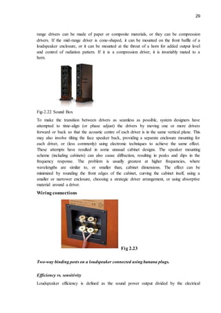 29
range drivers can be made of paper or composite materials, or they can be compression
drivers. If the mid-range driver is cone-shaped, it can be mounted on the front baffle of a
loudspeaker enclosure, or it can be mounted at the throat of a horn for added output level
and control of radiation pattern. If it is a compression driver, it is invariably mated to a
horn.
Fig-2.22 Sound Box
To make the transition between drivers as seamless as possible, system designers have
attempted to time-align (or phase adjust) the drivers by moving one or more drivers
forward or back so that the acoustic centre of each driver is in the same vertical plane. This
may also involve tilting the face speaker back, providing a separate enclosure mounting for
each driver, or (less commonly) using electronic techniques to achieve the same effect.
These attempts have resulted in some unusual cabinet designs. The speaker mounting
scheme (including cabinets) can also cause diffraction, resulting in peaks and dips in the
frequency response. The problem is usually greatest at higher frequencies, where
wavelengths are similar to, or smaller than, cabinet dimensions. The effect can be
minimized by rounding the front edges of the cabinet, curving the cabinet itself, using a
smaller or narrower enclosure, choosing a strategic driver arrangement, or using absorptive
material around a driver.
Wiring connections
Fig 2.23
Two-way binding posts on a loudspeaker connected using banana plugs.
Efficiency vs. sensitivity
Loudspeaker efficiency is defined as the sound power output divided by the electrical
 