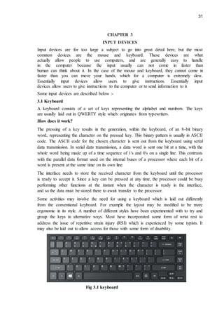 31
CHAPTER 3
INPUT DEVICES
Input devices are for too large a subject to go into great detail here, but the most
common devices are the mouse and keyboard. These devices are what
actually allow people to use computers, and are generally easy to handle
in the computer because the input usually can not come in faster than
human can think about it. In the case of the mouse and keyboard, they cannot come in
faster than you can move your hands, which for a computer is extremely slow.
Essentially input devices allow users to give instructions. Essentially input
devices allow users to give instructions to the computer or to send information to it
Some input devices are described below :-
3.1 Keyboard
A keyboard consists of a set of keys representing the alphabet and numbers. The keys
are usually laid out in QWERTY style which originates from typewriters.
How does it work?
The pressing of a key results in the generation, within the keyboard, of an 8-bit binary
word, representing the character on the pressed key. This binary pattern is usually in ASCII
code. The ASCII code for the chosen character is sent out from the keyboard using serial
data transmission. In serial data transmission, a data word is sent one bit at a time, with the
whole word being made up of a time sequence of 1's and 0's on a single line. This contrasts
with the parallel data format used on the internal buses of a processor where each bit of a
word is present at the same time on its own line.
The interface needs to store the received character from the keyboard until the processor
is ready to accept it. Since a key can be pressed at any time, the processor could be busy
performing other functions at the instant when the character is ready in the interface,
and so the data must be stored there to await transfer to the processor.
Some activities may involve the need for using a keyboard which is laid out differently
from the conventional keyboard. For example the layout may be modified to be more
ergonomic in its style. A number of different styles have been experimented with to try and
group the keys in alternative ways. Most have incorporated some form of wrist rest to
address the issue of repetitive strain injury (RSI) which is experienced by some typists. It
may also be laid out to allow access for those with some form of disability.
Fig 3.1 keyboard
 