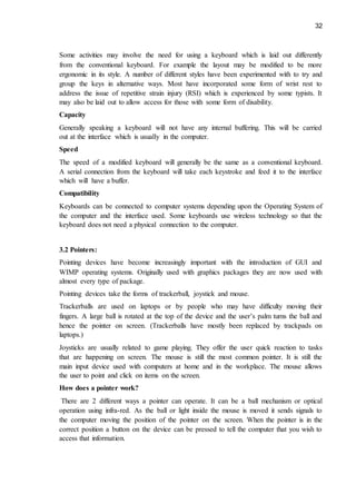 32
Some activities may involve the need for using a keyboard which is laid out differently
from the conventional keyboard. For example the layout may be modified to be more
ergonomic in its style. A number of different styles have been experimented with to try and
group the keys in alternative ways. Most have incorporated some form of wrist rest to
address the issue of repetitive strain injury (RSI) which is experienced by some typists. It
may also be laid out to allow access for those with some form of disability.
Capacity
Generally speaking a keyboard will not have any internal buffering. This will be carried
out at the interface which is usually in the computer.
Speed
The speed of a modified keyboard will generally be the same as a conventional keyboard.
A serial connection from the keyboard will take each keystroke and feed it to the interface
which will have a buffer.
Compatibility
Keyboards can be connected to computer systems depending upon the Operating System of
the computer and the interface used. Some keyboards use wireless technology so that the
keyboard does not need a physical connection to the computer.
3.2 Pointers:
Pointing devices have become increasingly important with the introduction of GUI and
WIMP operating systems. Originally used with graphics packages they are now used with
almost every type of package.
Pointing devices take the forms of trackerball, joystick and mouse.
Trackerballs are used on laptops or by people who may have difficulty moving their
fingers. A large ball is rotated at the top of the device and the user’s palm turns the ball and
hence the pointer on screen. (Trackerballs have mostly been replaced by trackpads on
laptops.)
Joysticks are usually related to game playing. They offer the user quick reaction to tasks
that are happening on screen. The mouse is still the most common pointer. It is still the
main input device used with computers at home and in the workplace. The mouse allows
the user to point and click on items on the screen.
How does a pointer work?
There are 2 different ways a pointer can operate. It can be a ball mechanism or optical
operation using infra-red. As the ball or light inside the mouse is moved it sends signals to
the computer moving the position of the pointer on the screen. When the pointer is in the
correct position a button on the device can be pressed to tell the computer that you wish to
access that information.
 