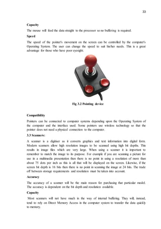 33
Capacity
The mouse will feed the data straight to the processor so no buffering is required.
Speed
The speed of the pointer's movement on the screen can be controlled by the computer's
Operating System. The user can change the speed to suit his/her needs. This is a great
advantage for those who have poor eyesight.
Fig 3.2 Pointing device
Compatibility
Pointers can be connected to computer systems depending upon the Operating System of
the computer and the interface used. Some pointers use wireless technology so that the
pointer does not need a physical connection to the computer.
3.3 Scanners:
A scanner is a digitiser as it converts graphics and text information into digital form.
Modern scanners allow high resolution images to be scanned using high bit depths. This
results in image files which are very large. When using a scanner it is important to
remember to match the image to its purpose. For example if you are scanning a picture for
use in a multimedia presentation then there is no point in using a resolution of more than
about 75 dots per inch as this is all that will be displayed on the screen. Likewise, if the
screen bit depth is 16 bits then there is no point in scanning the image at 24 bits. The trade
off between storage requirements and resolution must be taken into account.
Accuracy
The accuracy of a scanner will be the main reason for purchasing that particular model.
The accuracy is dependent on the bit depth and resolution available.
Capacity
Most scanners will not have much in the way of internal buffering. They will, instead,
tend to rely on Direct Memory Access in the computer system to transfer the data quickly
to memory.
 
