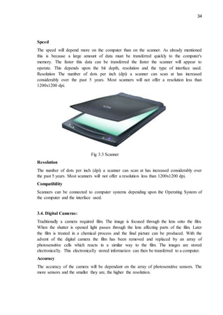 34
Speed
The speed will depend more on the computer than on the scanner. As already mentioned
this is because a large amount of data must be transferred quickly to the computer's
memory. The faster this data can be transferred the faster the scanner will appear to
operate. This depends upon the bit depth, resolution and the type of interface used.
Resolution The number of dots per inch (dpi) a scanner can scan at has increased
considerably over the past 5 years. Most scanners will not offer a resolution less than
1200x1200 dpi.
Fig 3.3 Scanner
Resolution
The number of dots per inch (dpi) a scanner can scan at has increased considerably over
the past 5 years. Most scanners will not offer a resolution less than 1200x1200 dpi.
Compatibility
Scanners can be connected to computer systems depending upon the Operating System of
the computer and the interface used.
3.4. Digital Cameras:
Traditionally a camera required film. The image is focused through the lens onto the film.
When the shutter is opened light passes through the lens affecting parts of the film. Later
the film is treated in a chemical process and the final picture can be produced. With the
advent of the digital camera the film has been removed and replaced by an array of
photosensitive cells which reacts in a similar way to the film. The images are stored
electronically. This electronically stored information can then be transferred to a computer.
Accuracy
The accuracy of the camera will be dependant on the array of photosensitive sensors. The
more sensors and the smaller they are, the higher the resolution.
 