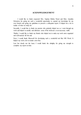 iv
ACKNOWLEDGEMENT
I would like to thank respected Mrs. Supriya Mishra Tiwari and Miss. Anamika
Srivastava for giving me such a wonderful opportunity to expand my knowledge for my
own branch and giving me guidelines to present a colloquium report. It helped me a lot to
realize of what we study for.
Secondly, I would like to thank my parents who patiently helped me as i went through my
work and helped to modify and eliminate some of the irrelevant or un-necessary stuffs.
Thirdly, I would like to thank my friends who helped me to make my work more organized
and well-stacked till the end.
Next, I would thank Microsoft for developing such a wonderful tool like MS Word. It
helped my work a lot to remain error-free.
Last but clearly not the least; I would thank the almighty for giving me strength to
complete my report on time.
 