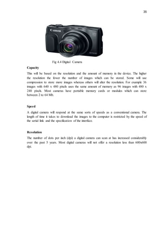 35
Fig 4.4 Digital Camera
Capacity
This will be based on the resolution and the amount of memory in the device. The higher
the resolution the fewer the number of images which can be stored. Some will use
compression to store more images whereas others will alter the resolution. For example 36
images with 640 x 480 pixels uses the same amount of memory as 96 images with 480 x
240 pixels. Most cameras have portable memory cards or modules which can store
between 2 to 64 Mb.
Speed
A digital camera will respond at the same sorts of speeds as a conventional camera. The
length of time it takes to download the images to the computer is restricted by the speed of
the serial link and the specification of the interface.
Resolution
The number of dots per inch (dpi) a digital camera can scan at has increased considerably
over the past 5 years. Most digital cameras will not offer a resolution less than 600x600
dpi.
 