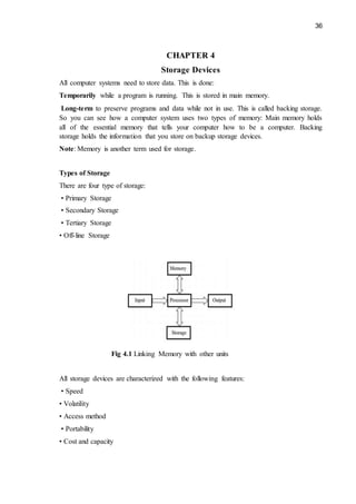 36
CHAPTER 4
Storage Devices
All computer systems need to store data. This is done:
Temporarily while a program is running. This is stored in main memory.
Long-term to preserve programs and data while not in use. This is called backing storage.
So you can see how a computer system uses two types of memory: Main memory holds
all of the essential memory that tells your computer how to be a computer. Backing
storage holds the information that you store on backup storage devices.
Note: Memory is another term used for storage.
Types of Storage
There are four type of storage:
• Primary Storage
• Secondary Storage
• Tertiary Storage
• Off-line Storage
Fig 4.1 Linking Memory with other units
All storage devices are characterized with the following features:
• Speed
• Volatility
• Access method
• Portability
• Cost and capacity
 